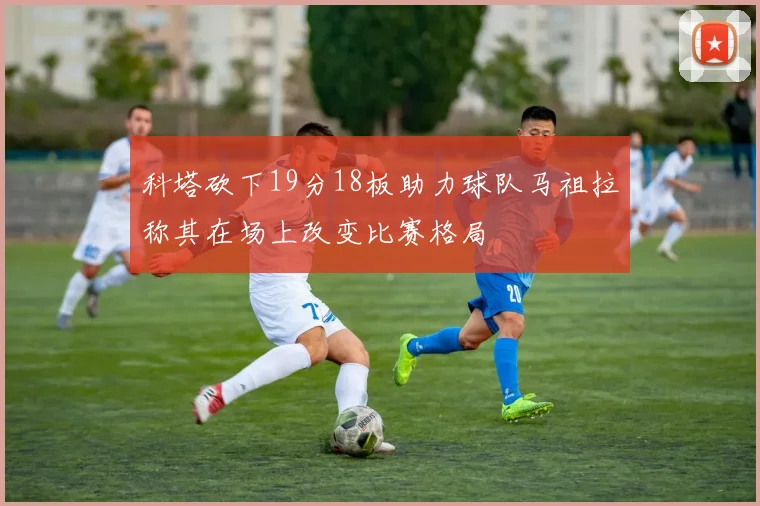 科塔砍下19分18板助力球队马祖拉称其在场上改变比赛格局