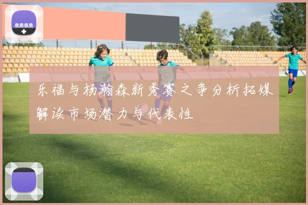 乐福与杨瀚森新秀赛之争分析拓媒解读市场潜力与代表性