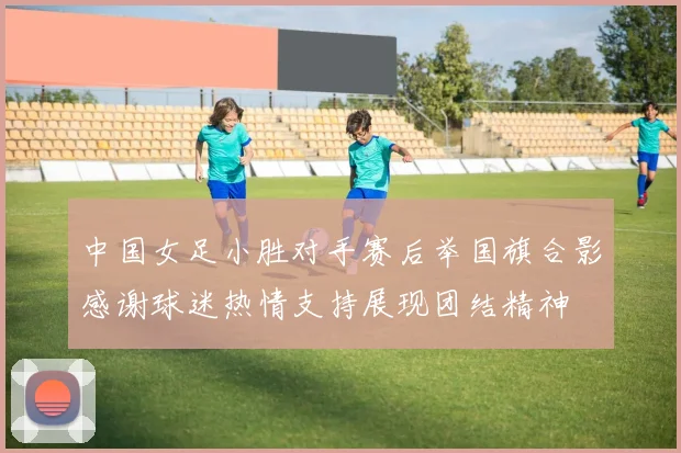 中国女足小胜对手赛后举国旗合影感谢球迷热情支持展现团结精神