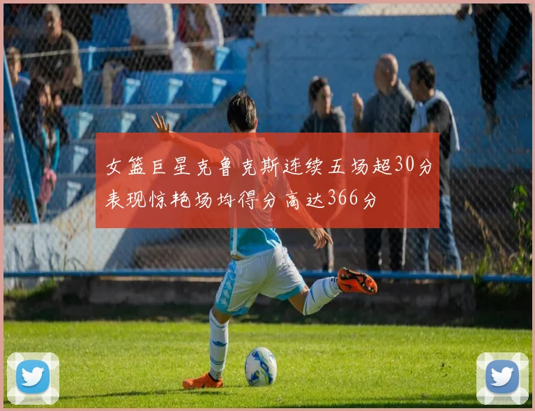 女篮巨星克鲁克斯连续五场超30分表现惊艳场均得分高达366分