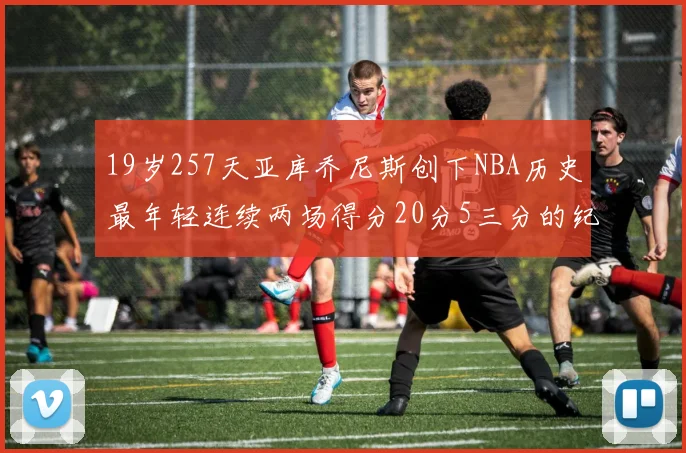 19岁257天亚库乔尼斯创下NBA历史最年轻连续两场得分20分5三分的纪录