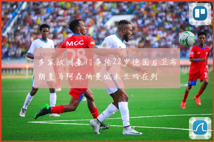 多家欧洲豪门争抢22岁德国后卫布朗皇马阿森纳曼城米兰均在列
