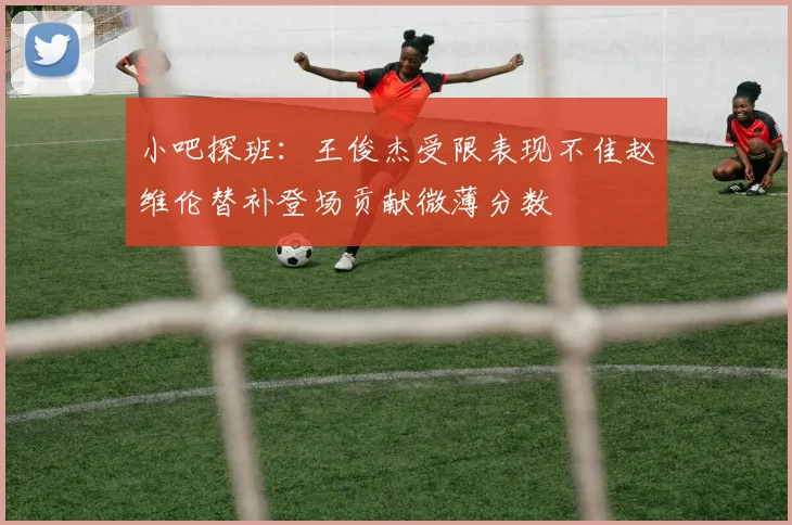 小吧探班：王俊杰受限表现不佳赵维伦替补登场贡献微薄分数