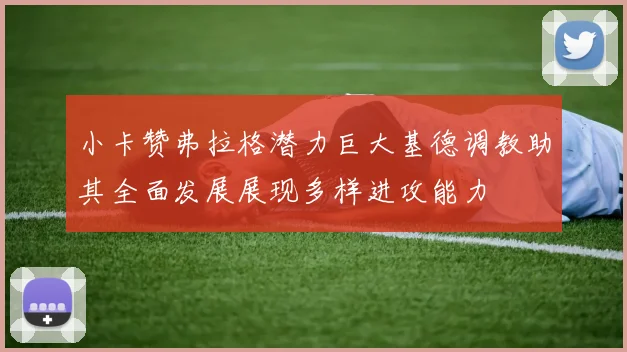 小卡赞弗拉格潜力巨大基德调教助其全面发展展现多样进攻能力