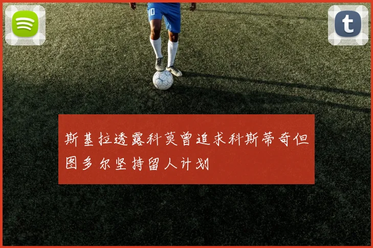斯基拉透露科莫曾追求科斯蒂奇但图多尔坚持留人计划