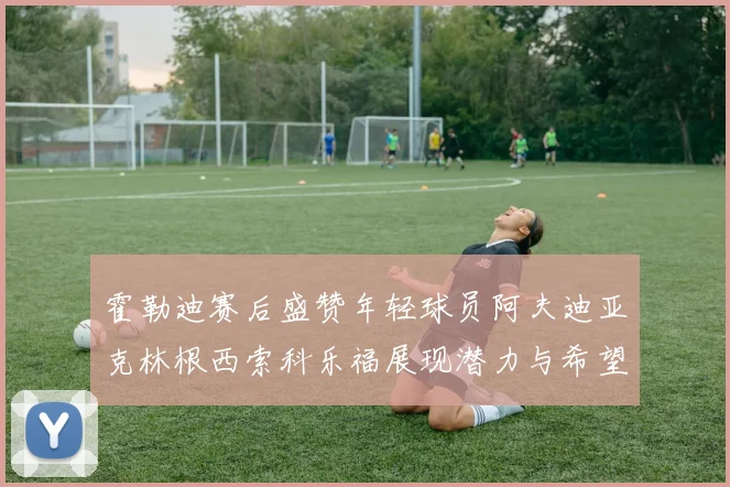 霍勒迪赛后盛赞年轻球员阿夫迪亚克林根西索科乐福展现潜力与希望