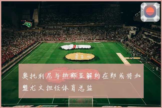 奥托利尼与热那亚解约在即或将加盟尤文担任体育总监