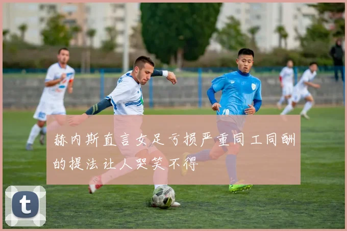 赫内斯直言女足亏损严重同工同酬的提法让人哭笑不得