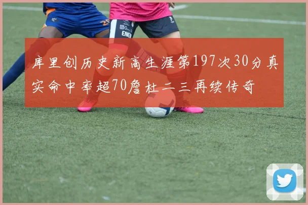 库里创历史新高生涯第197次30分真实命中率超70詹杜二三再续传奇