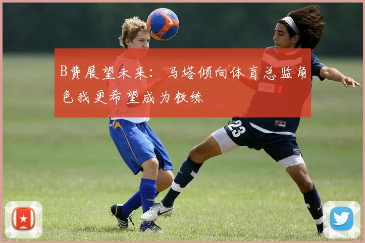 B费展望未来：马塔倾向体育总监角色我更希望成为教练