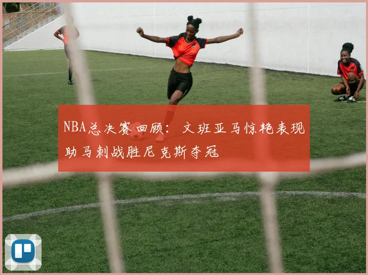 NBA总决赛回顾：文班亚马惊艳表现助马刺战胜尼克斯夺冠