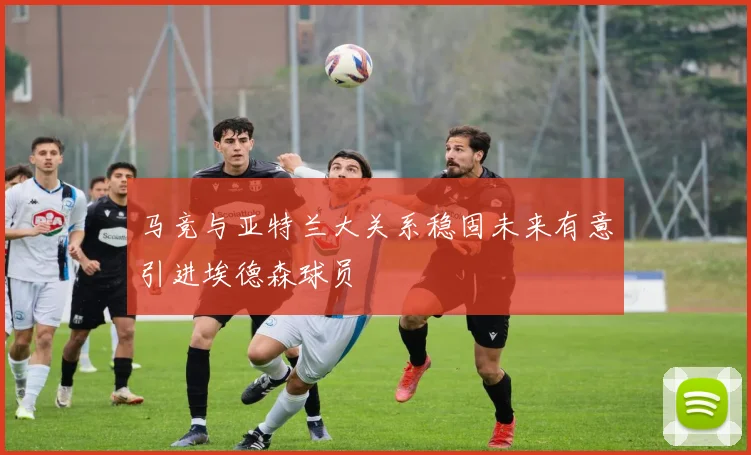 马竞与亚特兰大关系稳固未来有意引进埃德森球员