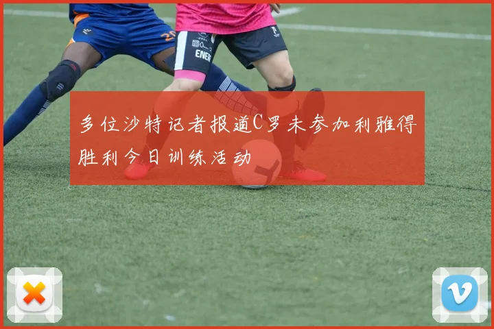 多位沙特记者报道C罗未参加利雅得胜利今日训练活动
