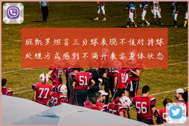 班凯罗坦言三分球表现不佳对持球处理方式感到不满并表示身体状态提升
