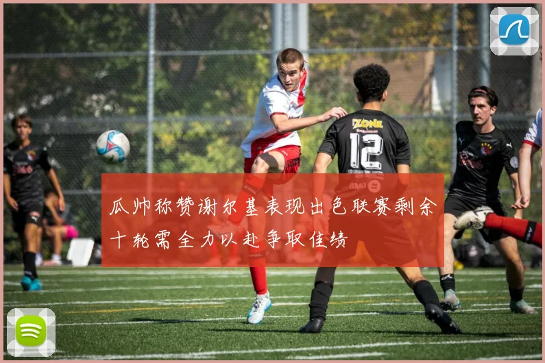瓜帅称赞谢尔基表现出色联赛剩余十轮需全力以赴争取佳绩