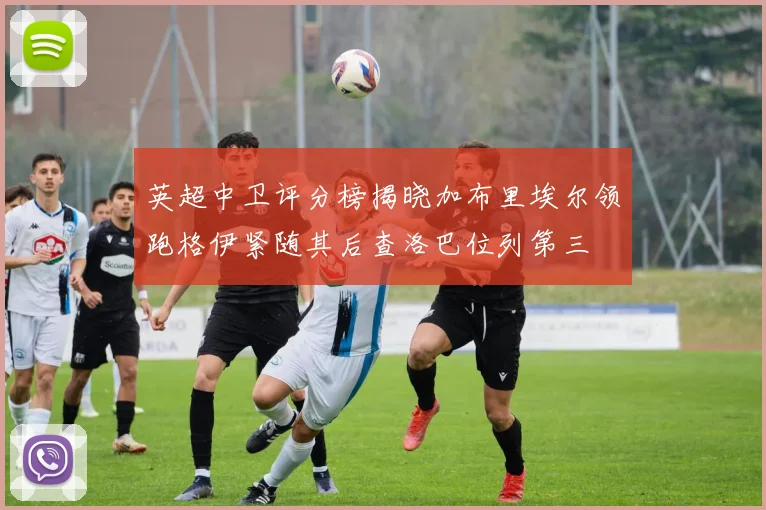英超中卫评分榜揭晓加布里埃尔领跑格伊紧随其后查洛巴位列第三