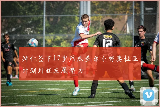 拜仁签下17岁厄瓜多尔小将奥拉亚计划外租发展潜力