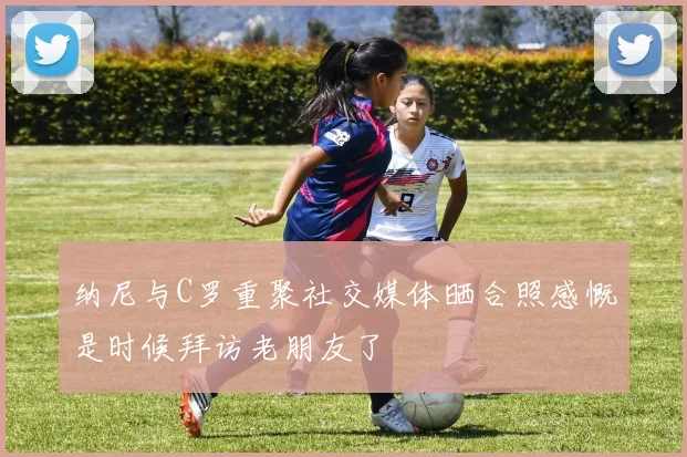 纳尼与C罗重聚社交媒体晒合照感慨是时候拜访老朋友了