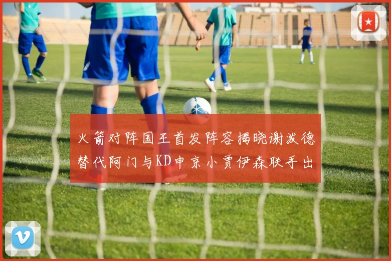 火箭对阵国王首发阵容揭晓谢泼德替代阿门与KD申京小贾伊森联手出战