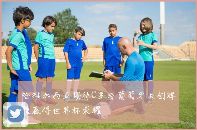 哈维加西亚期待C罗与葡萄牙共创辉煌赢得世界杯荣耀