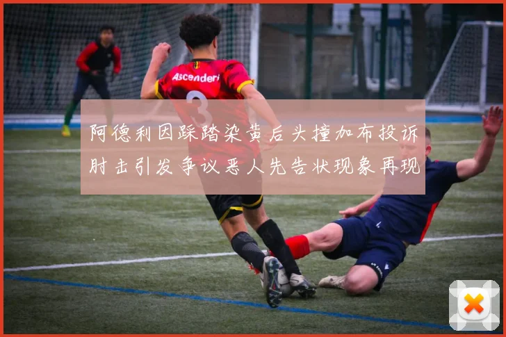 阿德利因踩踏染黄后头撞加布投诉肘击引发争议恶人先告状现象再现