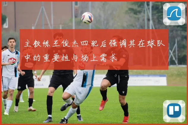 主教练王俊杰四犯后强调其在球队中的重要性与场上需求