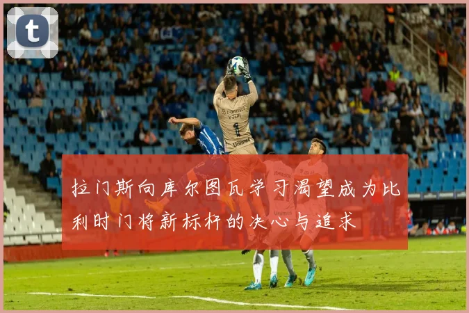 拉门斯向库尔图瓦学习渴望成为比利时门将新标杆的决心与追求