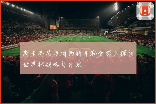 斯卡洛尼与梅西新年私会深入探讨世界杯战略与计划