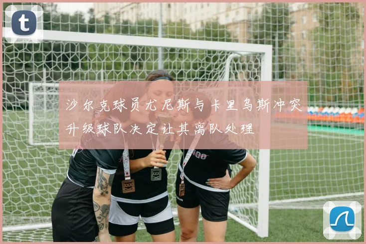 沙尔克球员尤尼斯与卡里乌斯冲突升级球队决定让其离队处理