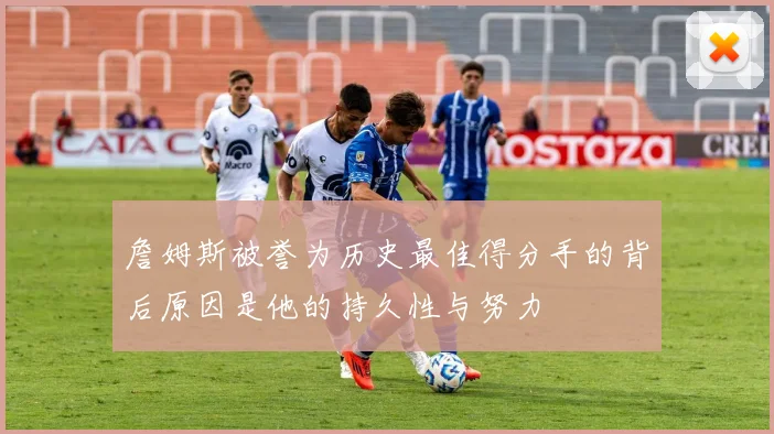 詹姆斯被誉为历史最佳得分手的背后原因是他的持久性与努力