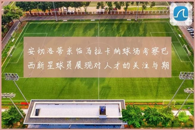 安切洛蒂亲临马拉卡纳球场考察巴西新星球员展现对人才的关注与期待