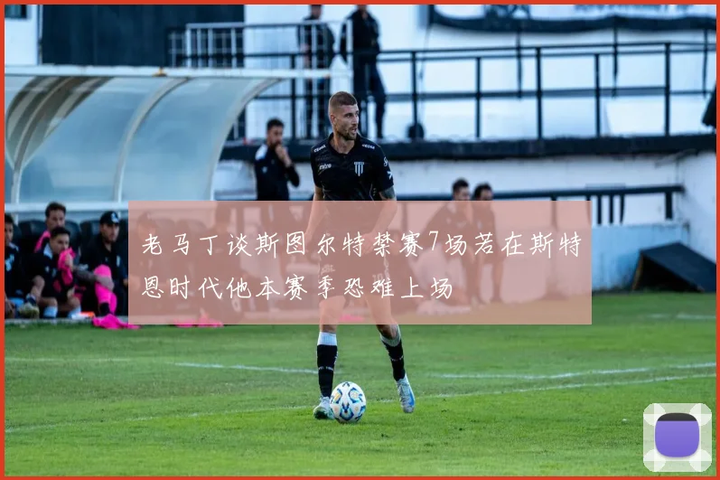 老马丁谈斯图尔特禁赛7场若在斯特恩时代他本赛季恐难上场